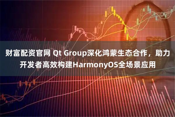 财富配资官网 Qt Group深化鸿蒙生态合作,助力开发者高效构建HarmonyOS全场景应用