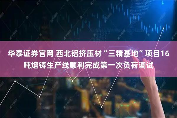 华泰证券官网 西北铝挤压材“三精基地”项目16吨熔铸生产线顺利完成第一次负荷调试