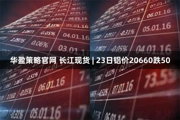 华盈策略官网 长江现货 | 23日铝价20660跌50