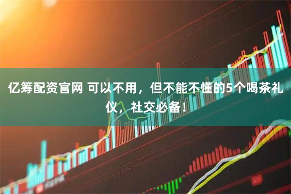亿筹配资官网 可以不用,但不能不懂的5个喝茶礼仪,社交必备!