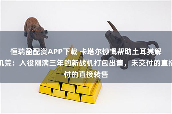 恒瑞盈配资APP下载 卡塔尔慷慨帮助土耳其解决战机荒:入役刚满三年的新战机打包出售,未交付的直接转售