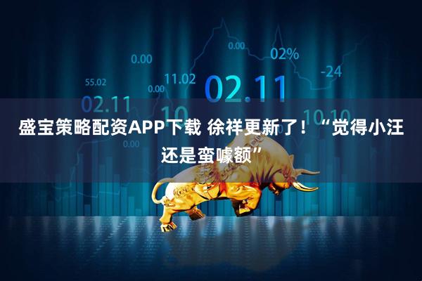 盛宝策略配资APP下载 徐祥更新了！“觉得小汪还是蛮噱额”