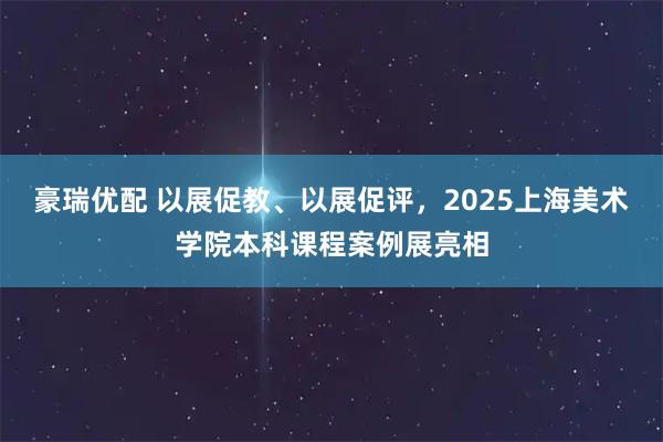 豪瑞优配 以展促教、以展促评，2025上海美术学院本科课程案例展亮相