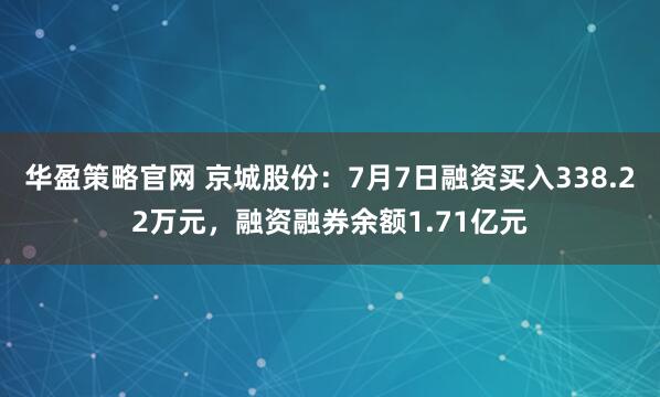 华盈策略官网 京城股份：7月7日融资买入338.22万元，融资融券余额1.71亿元