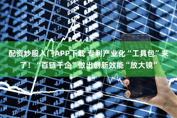 配资炒股入门APP下载 专利产业化“工具包”来了!“百链千企”做出创新效能“放大镜”