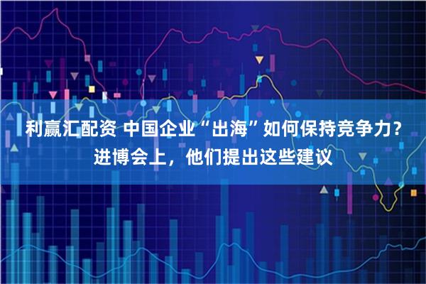利赢汇配资 中国企业“出海”如何保持竞争力？进博会上，他们提出这些建议