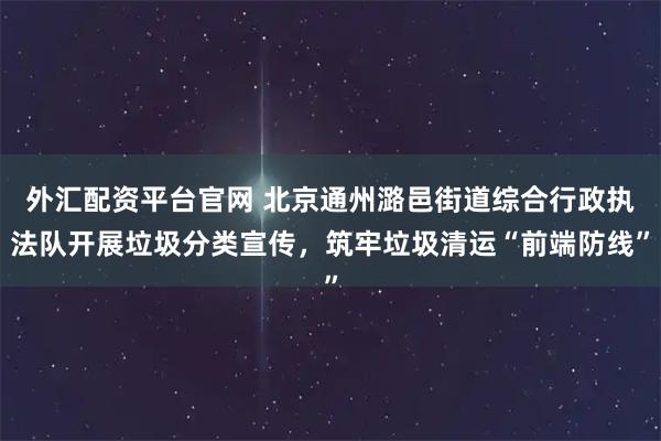外汇配资平台官网 北京通州潞邑街道综合行政执法队开展垃圾分类宣传，筑牢垃圾清运“前端防线”