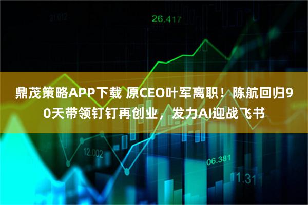 鼎茂策略APP下载 原CEO叶军离职！陈航回归90天带领钉钉再创业，发力AI迎战飞书