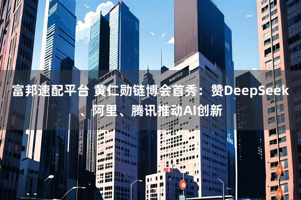 富邦速配平台 黄仁勋链博会首秀：赞DeepSeek、阿里、腾讯推动AI创新