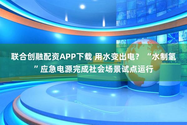 联合创融配资APP下载 用水变出电？ “水制氢”应急电源完成社会场景试点运行