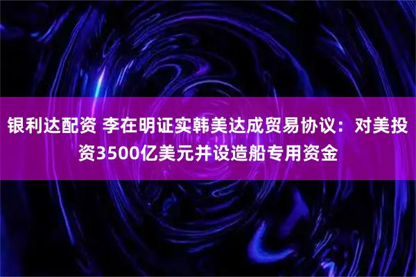 银利达配资 李在明证实韩美达成贸易协议：对美投资3500亿美元并设造船专用资金