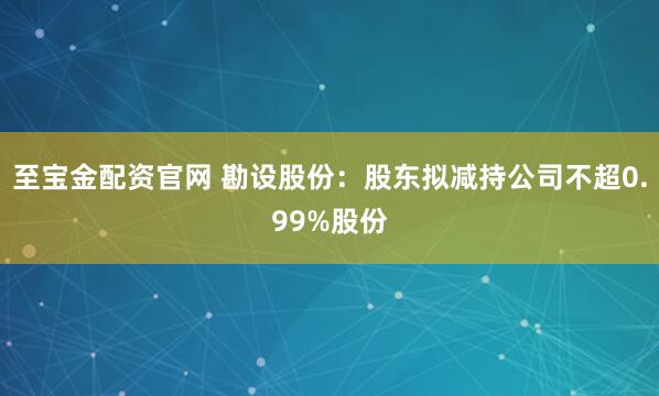至宝金配资官网 勘设股份：股东拟减持公司不超0.99%股份