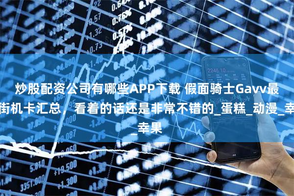 炒股配资公司有哪些APP下载 假面骑士Gavv最新街机卡汇总，看着的话还是非常不错的_蛋糕_动漫_幸果