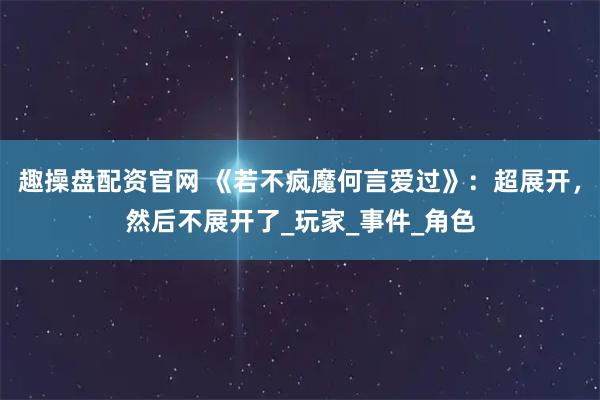 趣操盘配资官网 《若不疯魔何言爱过》：超展开，然后不展开了_玩家_事件_角色