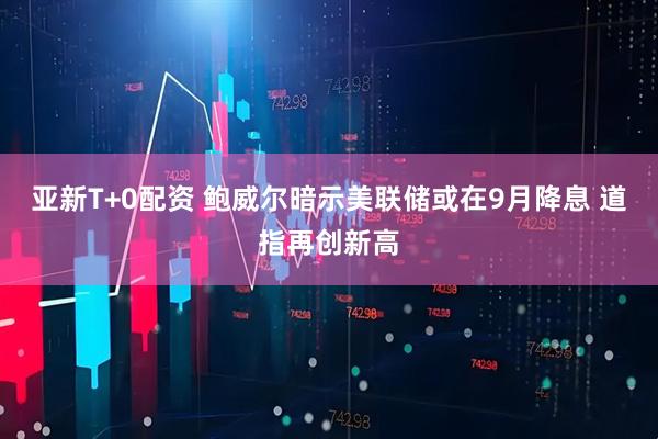 亚新T+0配资 鲍威尔暗示美联储或在9月降息 道指再创新高