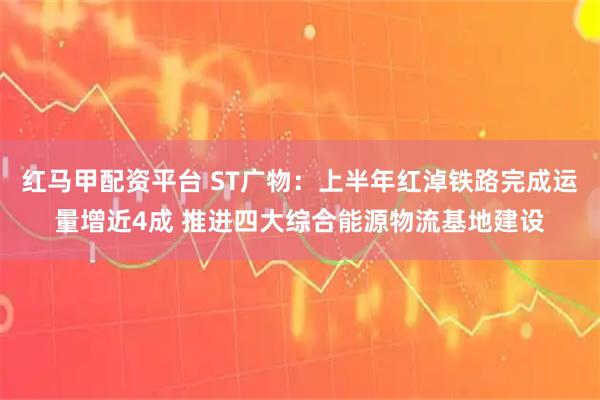 红马甲配资平台 ST广物：上半年红淖铁路完成运量增近4成 推进四大综合能源物流基地建设