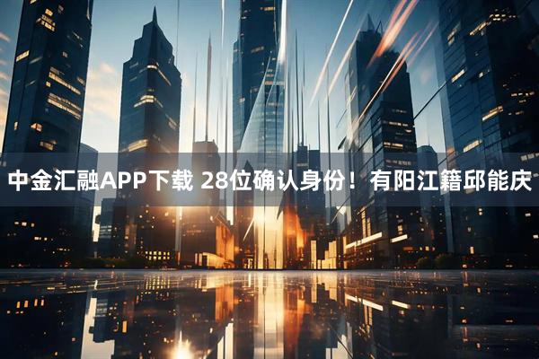 中金汇融APP下载 28位确认身份！有阳江籍邱能庆