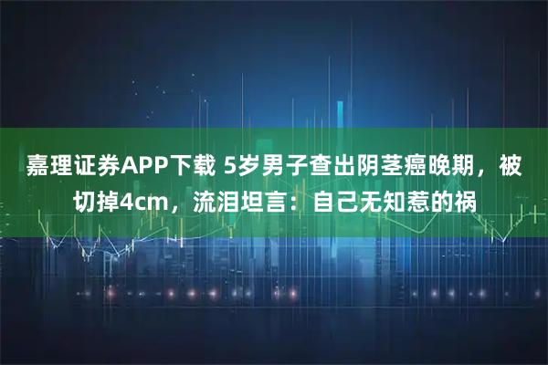 嘉理证券APP下载 5岁男子查出阴茎癌晚期，被切掉4cm，流泪坦言：自己无知惹的祸