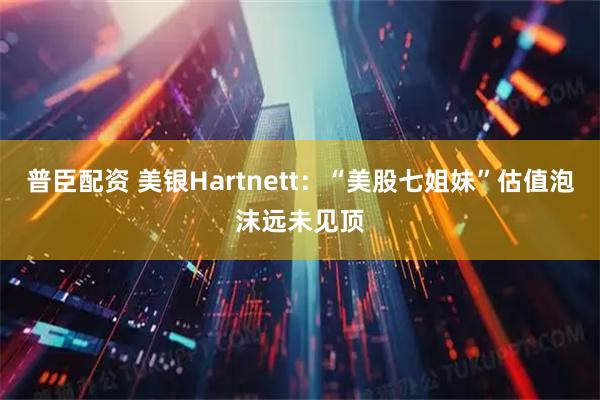 普臣配资 美银Hartnett：“美股七姐妹”估值泡沫远未见顶