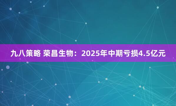 九八策略 荣昌生物：2025年中期亏损4.5亿元