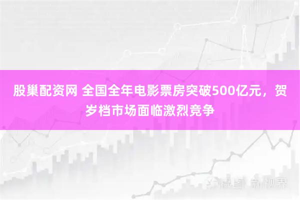 股巢配资网 全国全年电影票房突破500亿元，贺岁档市场面临激烈竞争