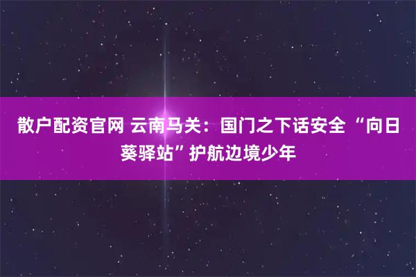 散户配资官网 云南马关：国门之下话安全 “向日葵驿站”护航边境少年
