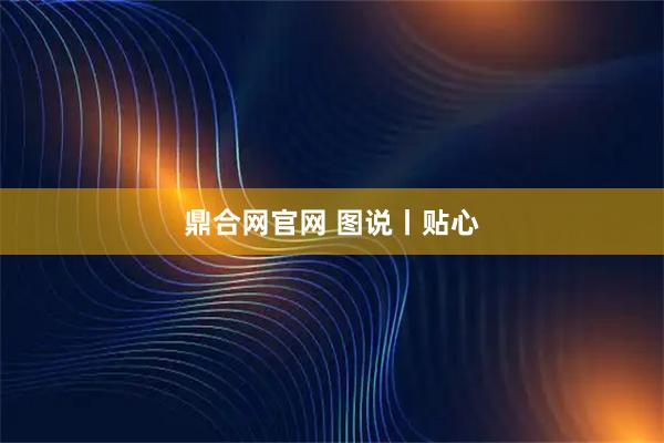 鼎合网官网 图说丨贴心