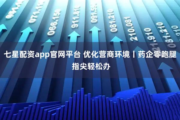 七星配资app官网平台 优化营商环境丨药企零跑腿 指尖轻松办