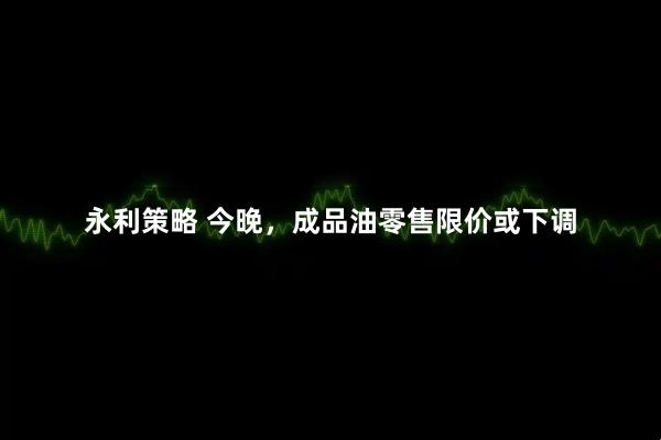 永利策略 今晚，成品油零售限价或下调