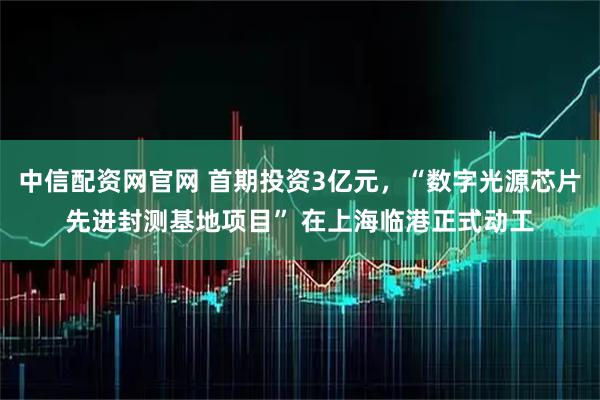 中信配资网官网 首期投资3亿元，“数字光源芯片先进封测基地项目” 在上海临港正式动工