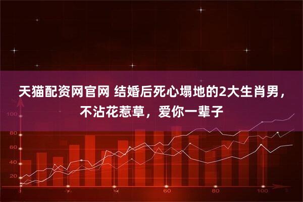 天猫配资网官网 结婚后死心塌地的2大生肖男,不沾花惹草,爱你一辈子