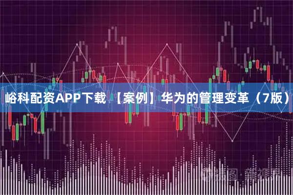 峪科配资APP下载 【案例】华为的管理变革（7版）