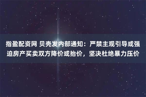 指盈配资网 贝壳发内部通知：严禁主观引导或强迫房产买卖双方降价或抬价，坚决杜绝暴力压价