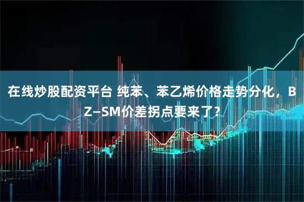 在线炒股配资平台 纯苯、苯乙烯价格走势分化，BZ—SM价差拐点要来了？