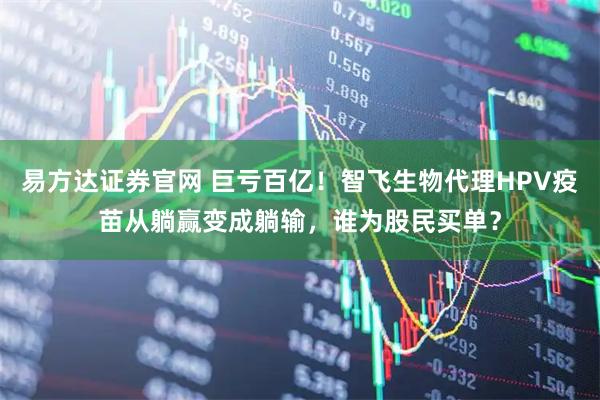 易方达证券官网 巨亏百亿！智飞生物代理HPV疫苗从躺赢变成躺输，谁为股民买单？
