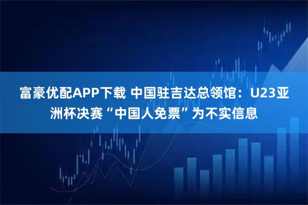 富豪优配APP下载 中国驻吉达总领馆：U23亚洲杯决赛“中国人免票”为不实信息