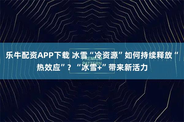 乐牛配资APP下载 冰雪“冷资源”如何持续释放“热效应”？“冰雪+”带来新活力