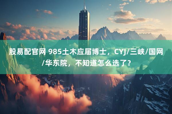 股易配官网 985土木应届博士，CYJ/三峡/国网/华东院，不知道怎么选了？