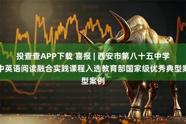 投查查APP下载 喜报 | 西安市第八十五中学高中英语阅读融合实践课程入选教育部国家级优秀典型案例
