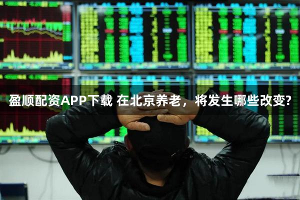盈顺配资APP下载 在北京养老，将发生哪些改变?