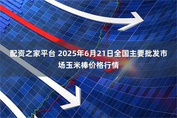 配资之家平台 2025年6月21日全国主要批发市场玉米棒价格行情