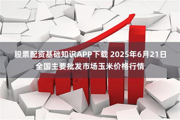股票配资基础知识APP下载 2025年6月21日全国主要批发市场玉米价格行情