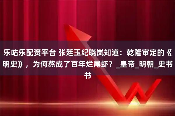 乐咕乐配资平台 张廷玉纪晓岚知道：乾隆审定的《明史》，为何熬成了百年烂尾虾？_皇帝_明朝_史书