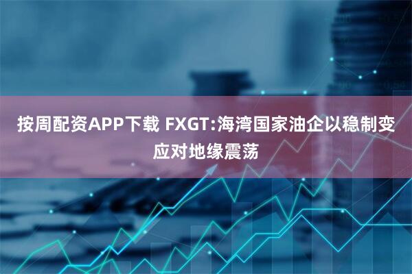 按周配资APP下载 FXGT:海湾国家油企以稳制变应对地缘震荡