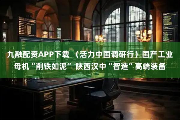 九融配资APP下载 （活力中国调研行）国产工业母机“削铁如泥” 陕西汉中“智造”高端装备