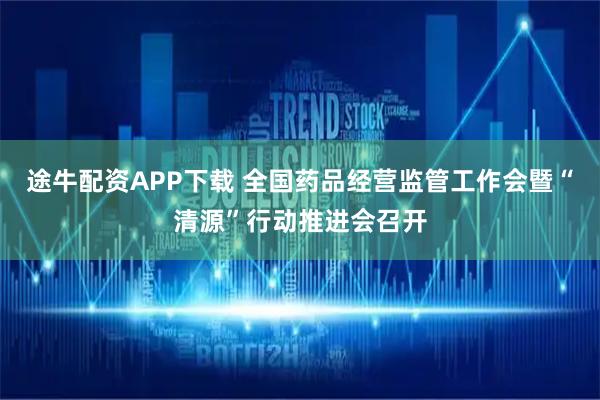 途牛配资APP下载 全国药品经营监管工作会暨“清源”行动推进会召开