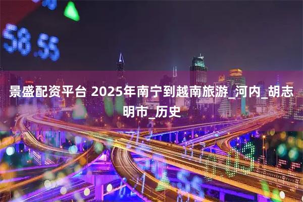 景盛配资平台 2025年南宁到越南旅游_河内_胡志明市_历史