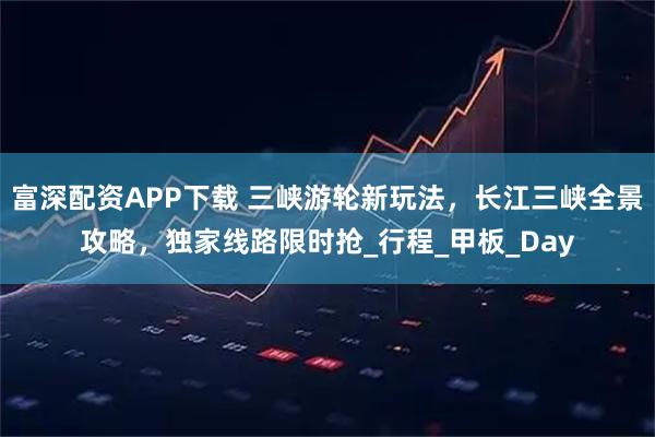 富深配资APP下载 三峡游轮新玩法，长江三峡全景攻略，独家线路限时抢_行程_甲板_Day