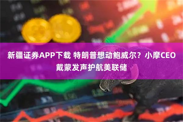 新疆证券APP下载 特朗普想动鲍威尔？小摩CEO戴蒙发声护航美联储