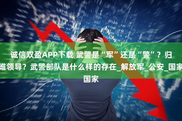 诚信双盈APP下载 武警是“军”还是“警”？归谁领导？武警部队是什么样的存在_解放军_公安_国家
